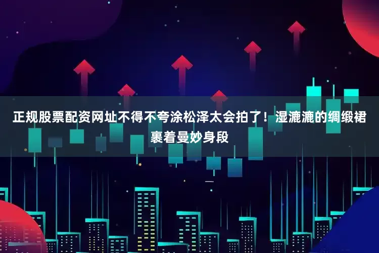 正规股票配资网址不得不夸涂松泽太会拍了！湿漉漉的绸缎裙裹着曼妙身段