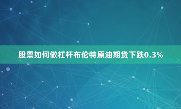 股票如何做杠杆布伦特原油期货下跌0.3%