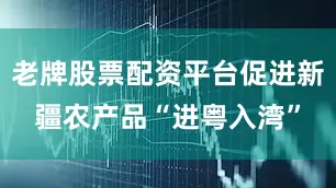老牌股票配资平台促进新疆农产品“进粤入湾”