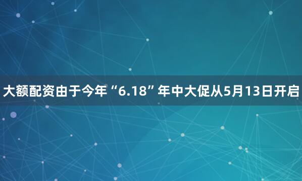 大额配资由于今年“6.18”年中大促从5月13日开启
