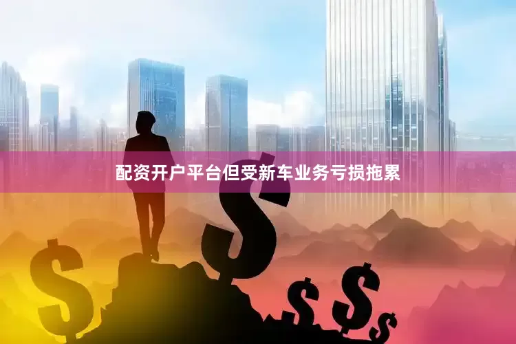 配资开户平台但受新车业务亏损拖累
