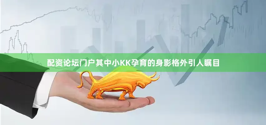 配资论坛门户其中小KK孕育的身影格外引人瞩目