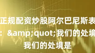 正规配资炒股阿尔巴尼斯表示：&quot;我们的处境是