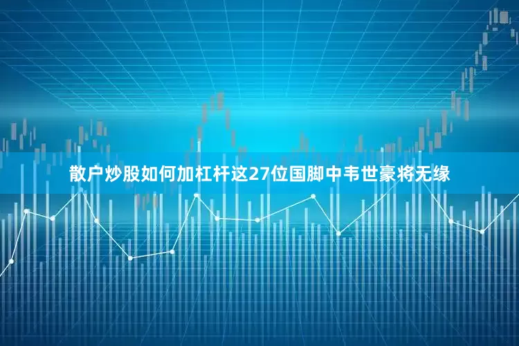 散户炒股如何加杠杆这27位国脚中韦世豪将无缘