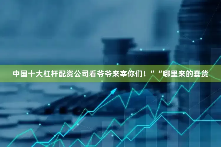 中国十大杠杆配资公司看爷爷来宰你们！”“哪里来的蠢货