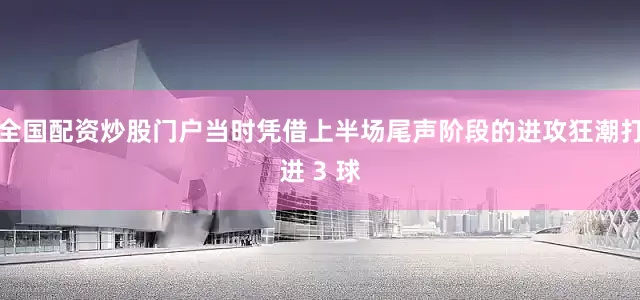 全国配资炒股门户当时凭借上半场尾声阶段的进攻狂潮打进 3 球