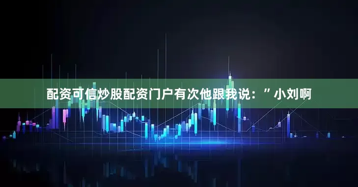 配资可信炒股配资门户有次他跟我说：”小刘啊