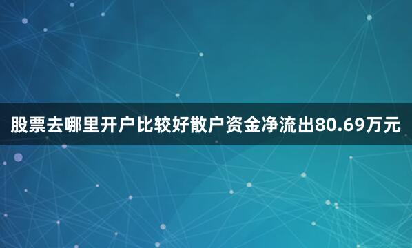 股票去哪里开户比较好散户资金净流出80.69万元