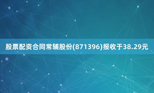 股票配资合同常辅股份(871396)报收于38.29元
