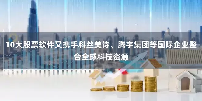 10大股票软件又携手科丝美诗、腾宇集团等国际企业整合全球科技资源