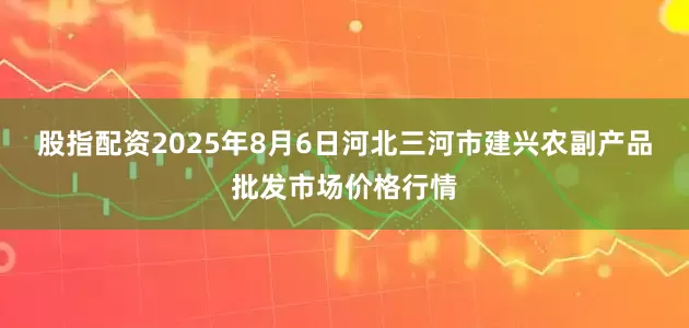 股指配资2025年8月6日河北三河市建兴农副产品批发市场价格行情