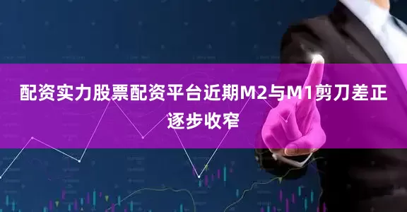 配资实力股票配资平台近期M2与M1剪刀差正逐步收窄