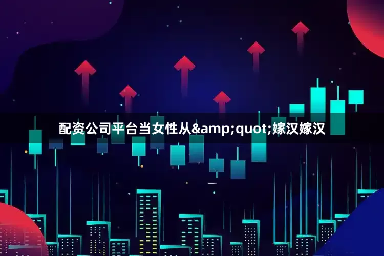 配资公司平台当女性从&quot;嫁汉嫁汉