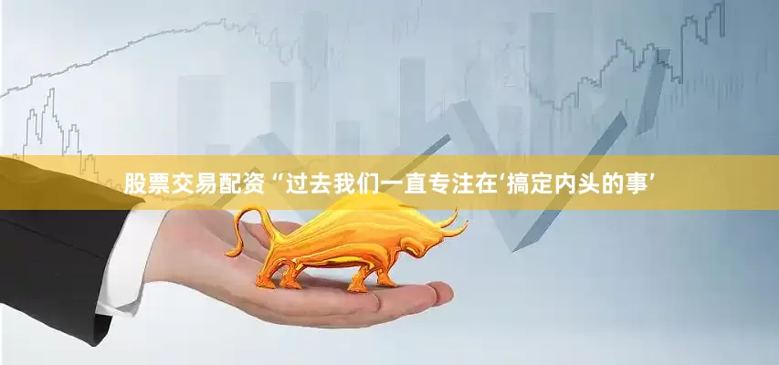 股票交易配资“过去我们一直专注在‘搞定内头的事’