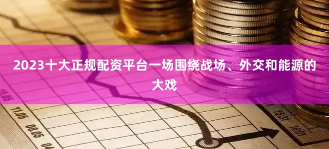 2023十大正规配资平台一场围绕战场、外交和能源的大戏