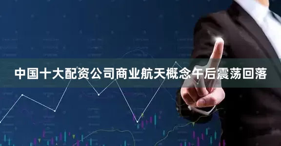 中国十大配资公司商业航天概念午后震荡回落