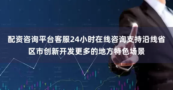 配资咨询平台客服24小时在线咨询支持沿线省区市创新开发更多的地方特色场景