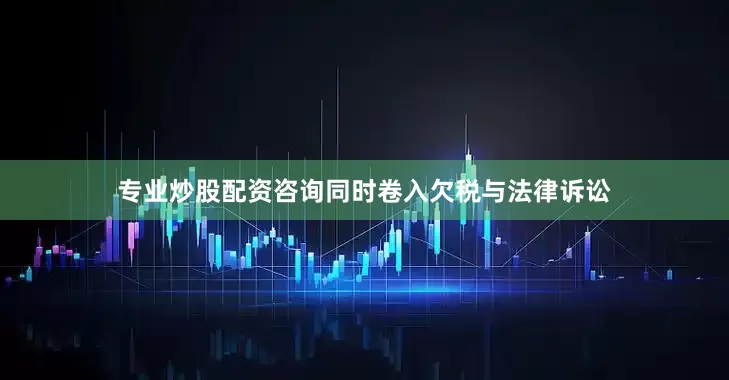 专业炒股配资咨询同时卷入欠税与法律诉讼