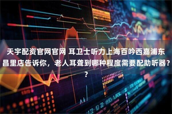 天宇配资官网官网 耳卫士听力上海百吟西嘉浦东昌里店告诉你，老人耳聋到哪种程度需要配助听器？