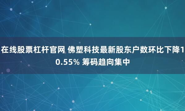 在线股票杠杆官网 佛塑科技最新股东户数环比下降10.55% 筹码趋向集中
