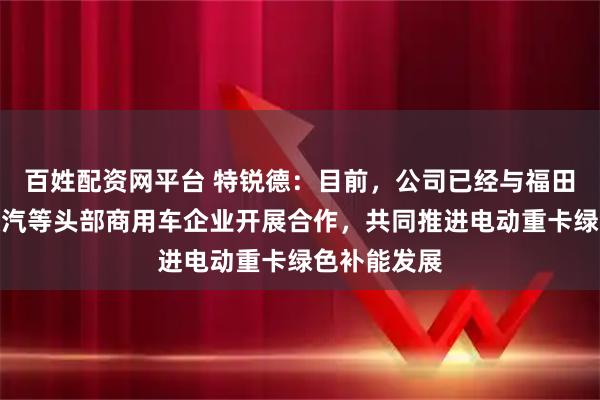 百姓配资网平台 特锐德：目前，公司已经与福田、解放、陕汽等头部商用车企业开展合作，共同推进电动重卡绿色补能发展