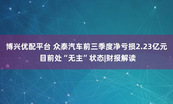 博兴优配平台 众泰汽车前三季度净亏损2.23亿元 目前处“无主”状态|财报解读