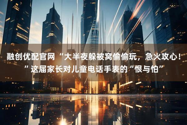融创优配官网 “大半夜躲被窝偷偷玩，急火攻心！”这届家长对儿童电话手表的“恨与怕”
