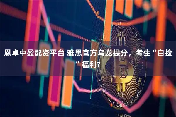 恩卓中盈配资平台 雅思官方乌龙提分，考生“白捡”福利?