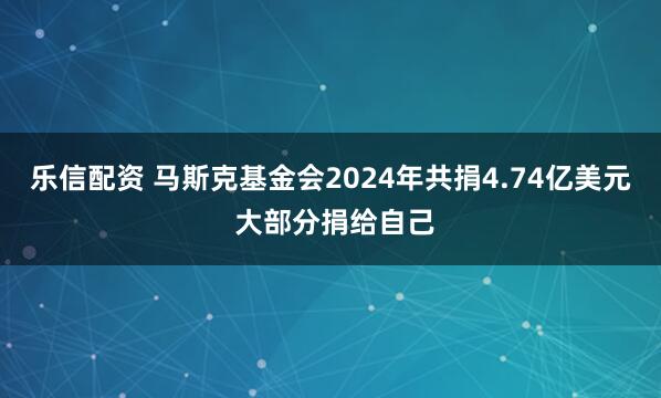 乐信配资 马斯克基金会2024年共捐4.74亿美元 大部分捐给自己