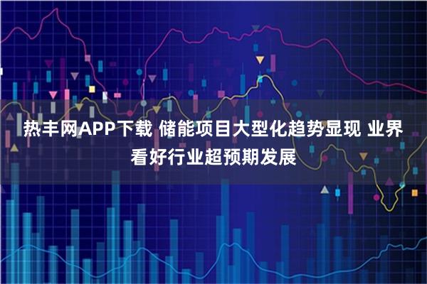 热丰网APP下载 储能项目大型化趋势显现 业界看好行业超预期发展