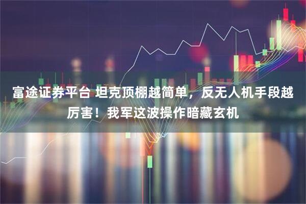 富途证券平台 坦克顶棚越简单，反无人机手段越厉害！我军这波操作暗藏玄机