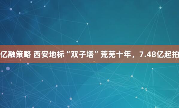 亿融策略 西安地标“双子塔”荒芜十年，7.48亿起拍