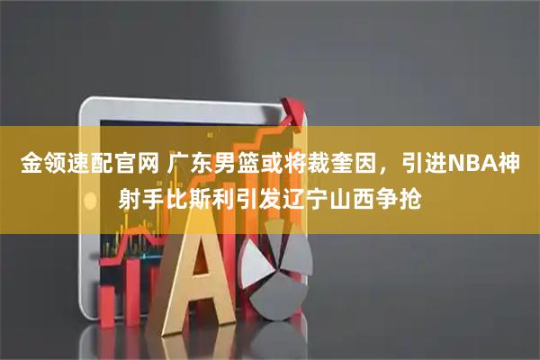 金领速配官网 广东男篮或将裁奎因，引进NBA神射手比斯利引发辽宁山西争抢