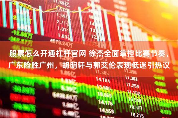 股票怎么开通杠杆官网 徐杰全面掌控比赛节奏，广东险胜广州，胡明轩与郭艾伦表现低迷引热议