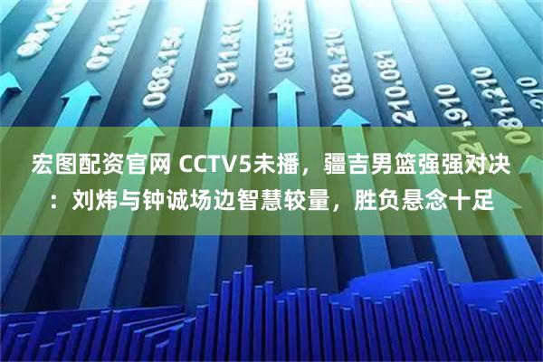 宏图配资官网 CCTV5未播，疆吉男篮强强对决：刘炜与钟诚场边智慧较量，胜负悬念十足