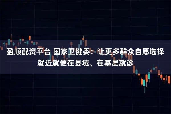 盈顺配资平台 国家卫健委：让更多群众自愿选择就近就便在县域、在基层就诊