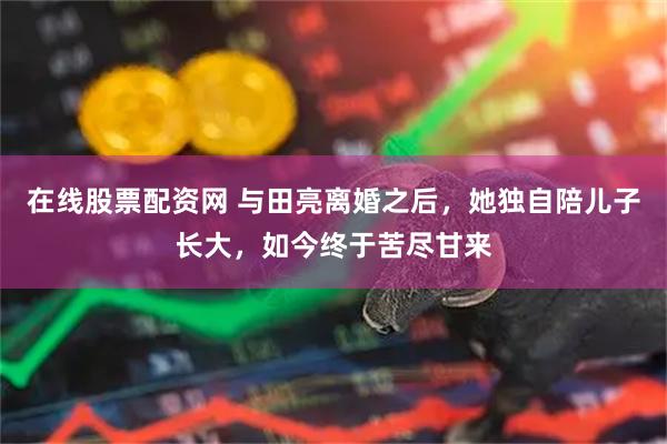 在线股票配资网 与田亮离婚之后，她独自陪儿子长大，如今终于苦尽甘来