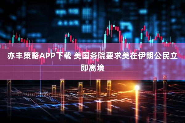亦丰策略APP下载 美国务院要求美在伊朗公民立即离境