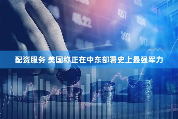 配资服务 美国称正在中东部署史上最强军力