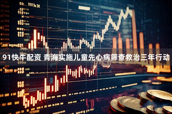 91快牛配资 青海实施儿童先心病筛查救治三年行动