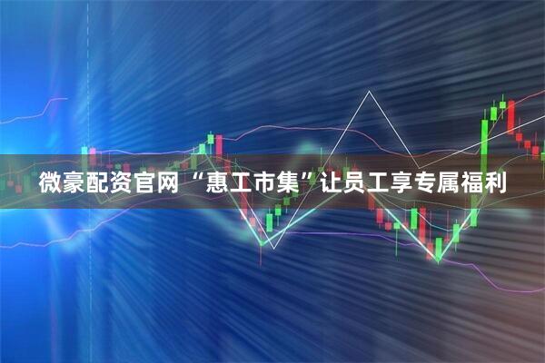 微豪配资官网 “惠工市集”让员工享专属福利