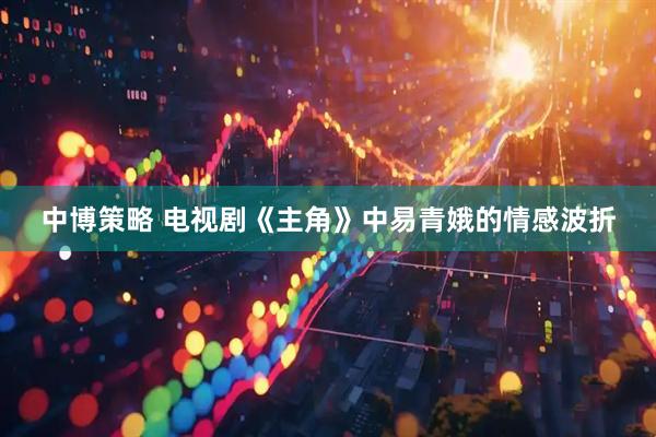 中博策略 电视剧《主角》中易青娥的情感波折