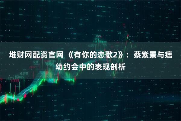 堆财网配资官网 《有你的恋歌2》：蔡紫景与痞幼约会中的表现剖析